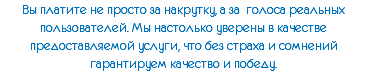 Вы платите не просто за накрутку, а за голоса реальных пользователей. Мы настолько уверены в качестве предоставляемой услуги, что без страха и сомнений гарантируем качество и победу.