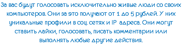 За вас будут голосовать исключительно живые люди со своих компьютеров. Они за это получают от 1 до 5 рублей. У них уникальные профили в соц. сетях и IP адреса. Они могут ставить лайки, голосовать, писать комментарии или выполнять любые другие действия.
